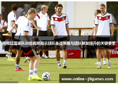 阿根廷国家队训练视频揭示球队备战策略与团队默契提升的关键要素