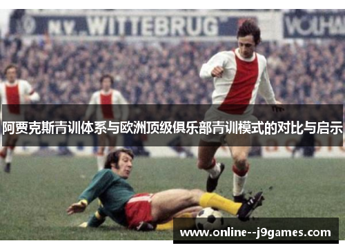阿贾克斯青训体系与欧洲顶级俱乐部青训模式的对比与启示 阿贾克斯青训体系与欧洲顶级俱乐部青训模式的对比与启示