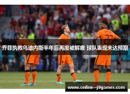 乔菲执教乌迪内斯半年后再度被解雇 球队表现未达预期 乔菲执教乌迪内斯半年后再度被解雇 球队表现未达预期