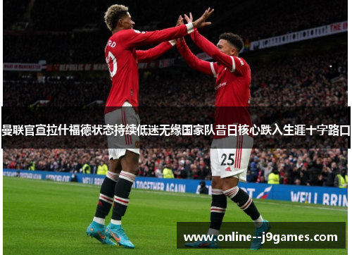 曼联官宣拉什福德状态持续低迷无缘国家队昔日核心跌入生涯十字路口