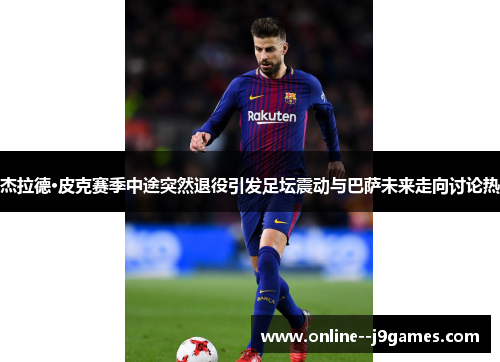 杰拉德·皮克赛季中途突然退役引发足坛震动与巴萨未来走向讨论热